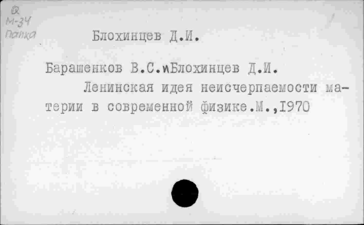 ﻿Блохинцев Д.И.
Барашенков В.С.«Блохинцев Д.И.
Ленинская идея неисчерпаемости терии в современной физике.М.,1970